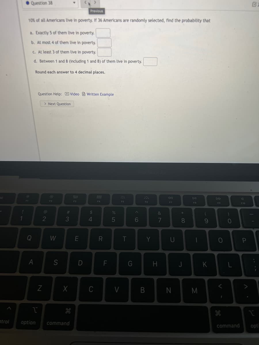 • Question 38
Previous
10% of all Americans live in poverty. If 36 Americans are randomly selected, find the probability that
a. Exactly 5 of them live in poverty.
b. At most 4 of them live in poverty.
c. At least 3 of them live in poverty.
d. Between 1 and 8 (including 1 and 8) of them live in poverty.
Round each answer to 4 decimal places.
Question Help: D Video Written Example
> Next Question
SC
44
DI
DD
F3
F4
F6
F7
F8
F9
F10
!
%23
$
&
2
3
5
6
7
8
Q
W
R
T
Y
U
S
F
G
H
K
<>
C
trol
option
command
command
opt
B
