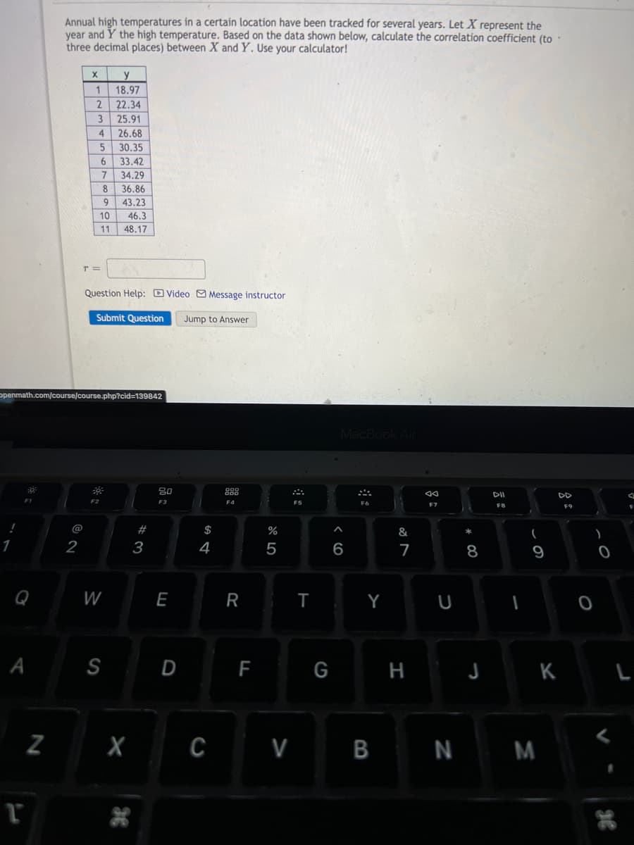 Q
A
T
Annual high temperatures in a certain location have been tracked for several years. Let X represent the
year and Y the high temperature. Based on the data shown below, calculate the correlation coefficient (to.
three decimal places) between X and Y. Use your calculator!
X
y
18.97
22.34
25.91
26.68
30.35
33.42
34.29
36.86
43.23
46.3
48.17
T =
Question Help: Video Message instructor
Submit Question Jump to Answer
N
1
2
2
3
4
Openmath.com/course/course.php?cid=139842
80
F2
F3
1
5
6
7
8
9
10
11
W
S
X
#
3
E
D
A
$
4
F4
R
%
5
F
CV
F5
T
G
MacBook Air
6
Y
B
&
7
H
a
U
N
* 00
8
J
DII
FB
-
9
M
K
)
0
36
A
F
