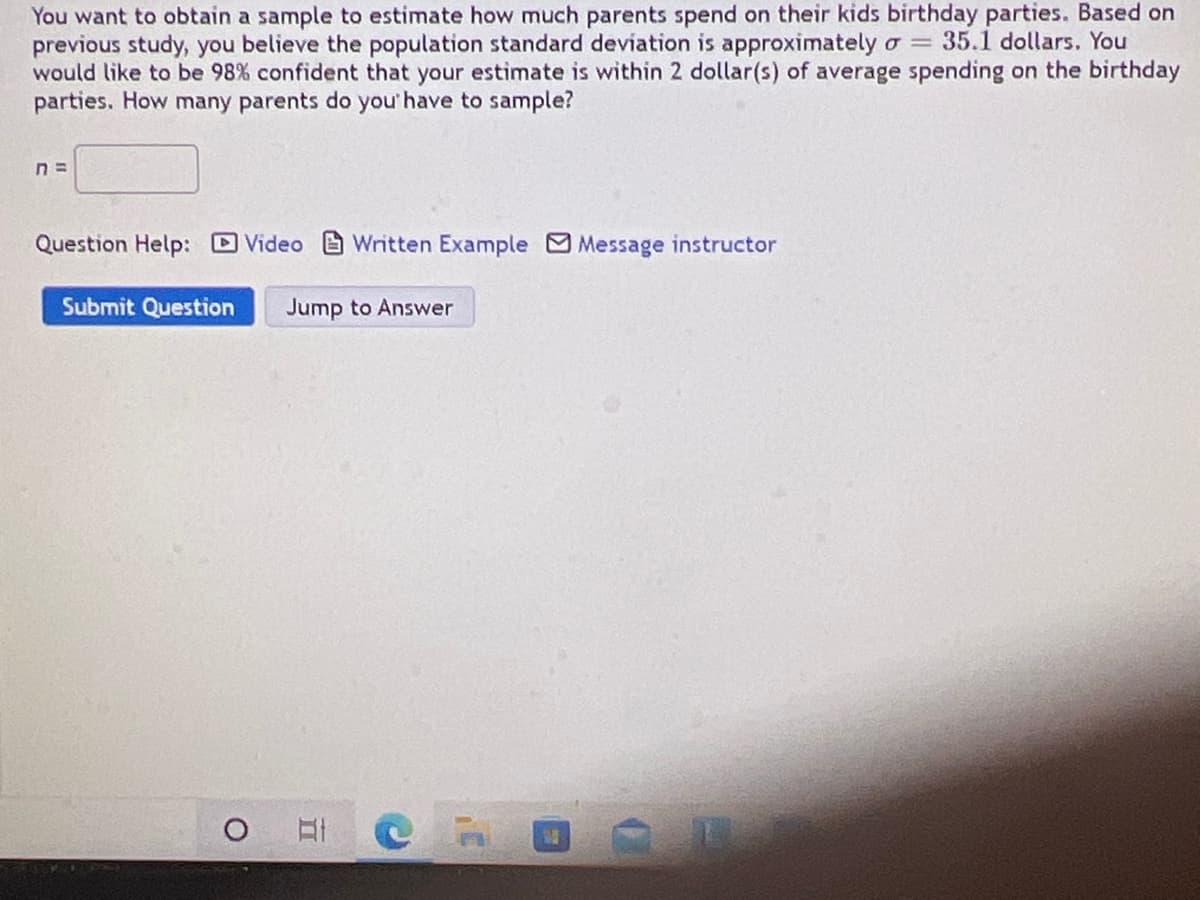You want to obtain a sample to estimate how much parents spend on their kids birthday parties. Based on
previous study, you believe the population standard deviation is approximately o 35.1 dollars. You
would like to be 98% confident that your estimate is within 2 dollar(s) of average spending on the birthday
parties. How many parents do you' have to sample?
Question Help: Video Written Example Message instructor
Submit Question
Jump to Answer
