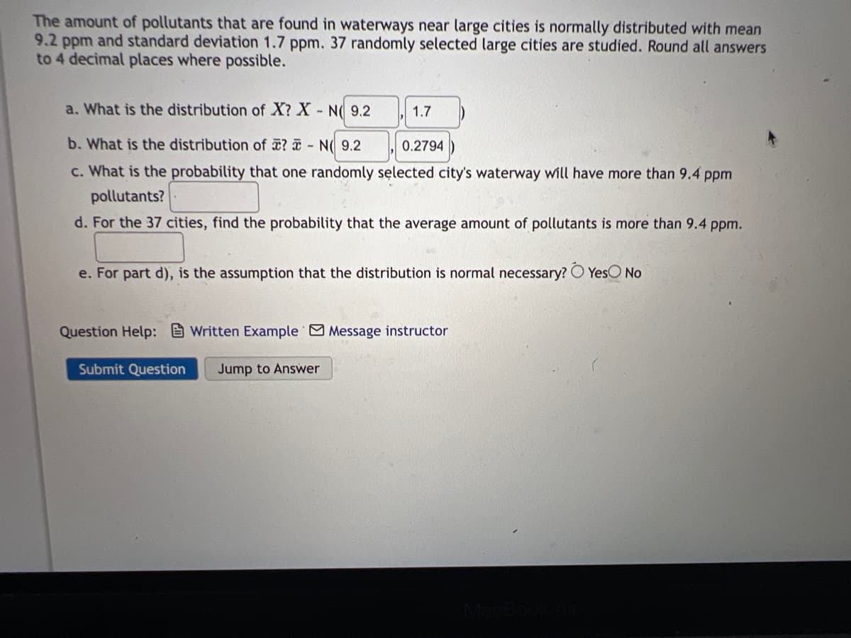 The amount of pollutants that are found in waterways near large cities is normally distributed with mean
9.2 ppm and standard deviation 1.7 ppm. 37 randomly selected large cities are studied. Round all answers
to 4 decimal places where possible.
a. What is the distribution of X? X N( 9.2
1.7
b. What is the distribution of ? - N( 9.2
0.2794
c. What is the probability that one randomly sęlected city's waterway will have more than 9.4 ppm
pollutants?
d. For the 37 cities, find the probability that the average amount of pollutants is more than 9.4 ppm.
e. For part d), is the assumption that the distribution is normal necessary? O YesO No
Question Help: Written Example Message instructor
Submit Question
Jump to Answer
