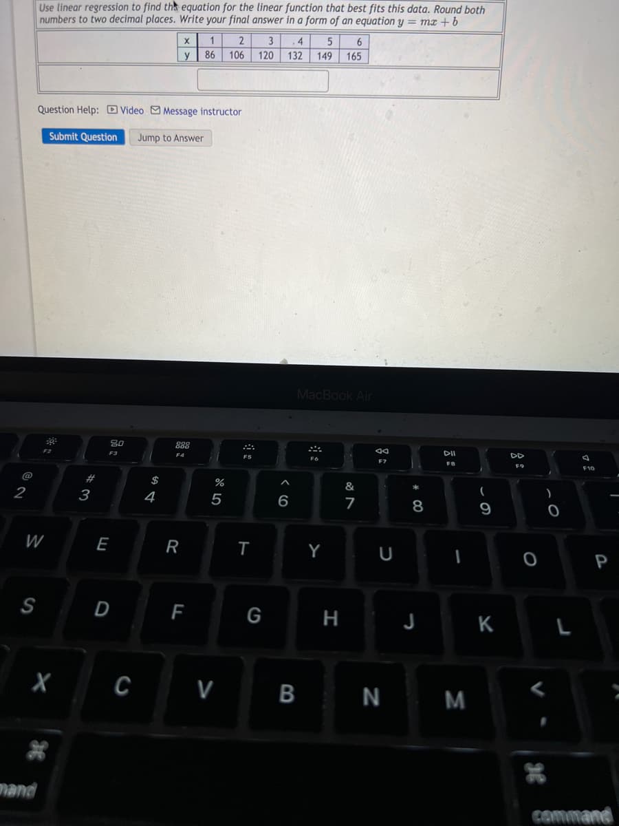 2
Use linear regression to find the equation for the linear function that best fits this data. Round both
numbers to two decimal places. Write your final answer in a form of an equation y = mx + b
X
1
2
5
6
3 4
132 149
y
86 106
165
Question Help: Video Message instructor
Submit Question Jump to Answer
80
F2
F3
W
S
X
mand
#3
E
D
C
$
4
F4
R
F
%
5
V
T
120
G
^
6
MacBook Air
&
7
B
Y
H
N
U
* 00
8
DII
F8
-
J
N M
9
K
92
O
L
F10
P
command