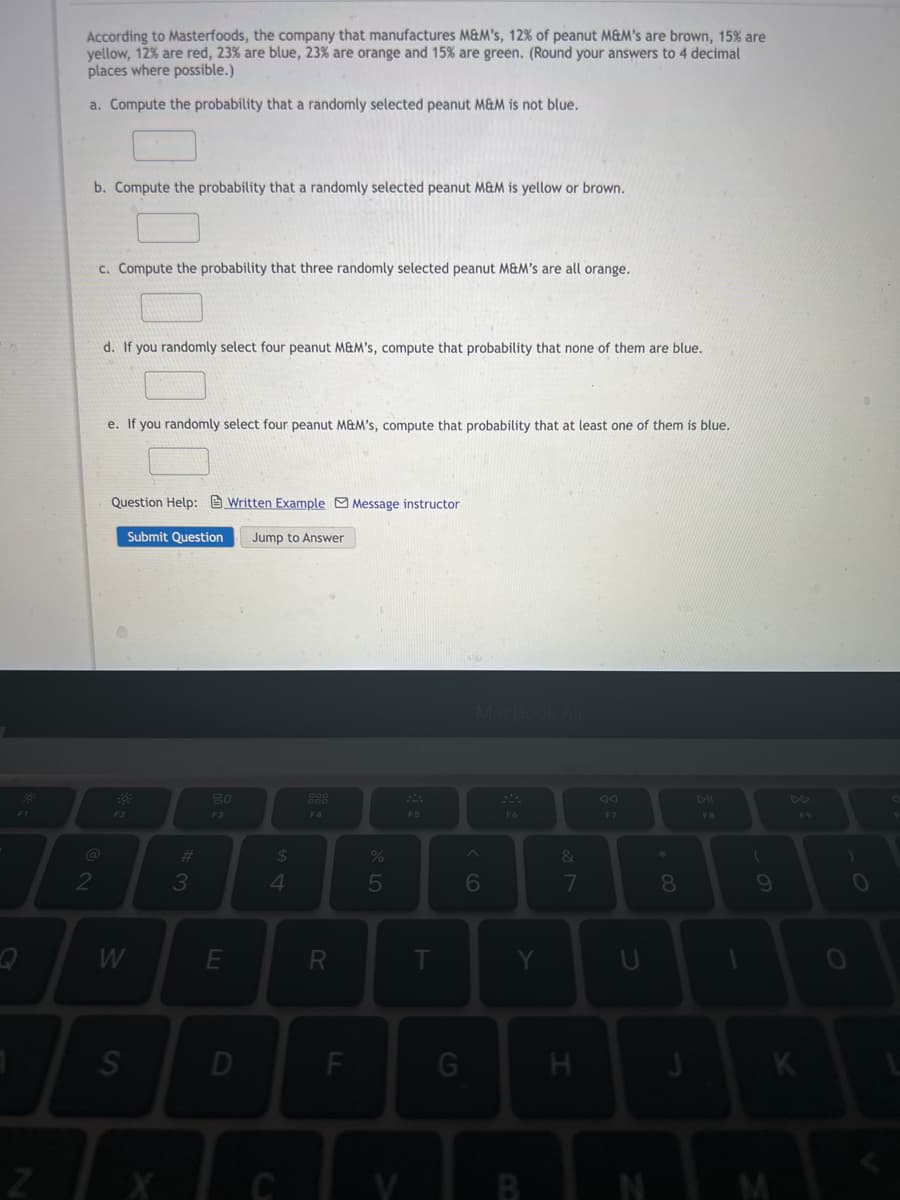 According to Masterfoods, the company that manufactures M&M's, 12% of peanut M&M's are brown, 15% are
yellow, 12% are red, 23% are blue, 23% are orange and 15% are green. (Round your answers to 4 decimal
places where possible.)
a. Compute the probability that a randomly selected peanut M&M is not blue.
b. Compute the probability that a randomly selected peanut M&M is yellow or brown.
c. Compute the probability that three randomly selected peanut M&M's are all orange.
d. If you randomly select four peanut M&M's, compute that probability that none of them are blue.
e. If you randomly select four peanut M&M's, compute that probability that at least one of them is blue.
Question Help: Written Example Message instructor
Submit Question
Jump to Answer
80
888
F3
F4
F5
F6
F7
FB
F9
%23
24
&
3
4.
5
8.
D
G
C
w/
