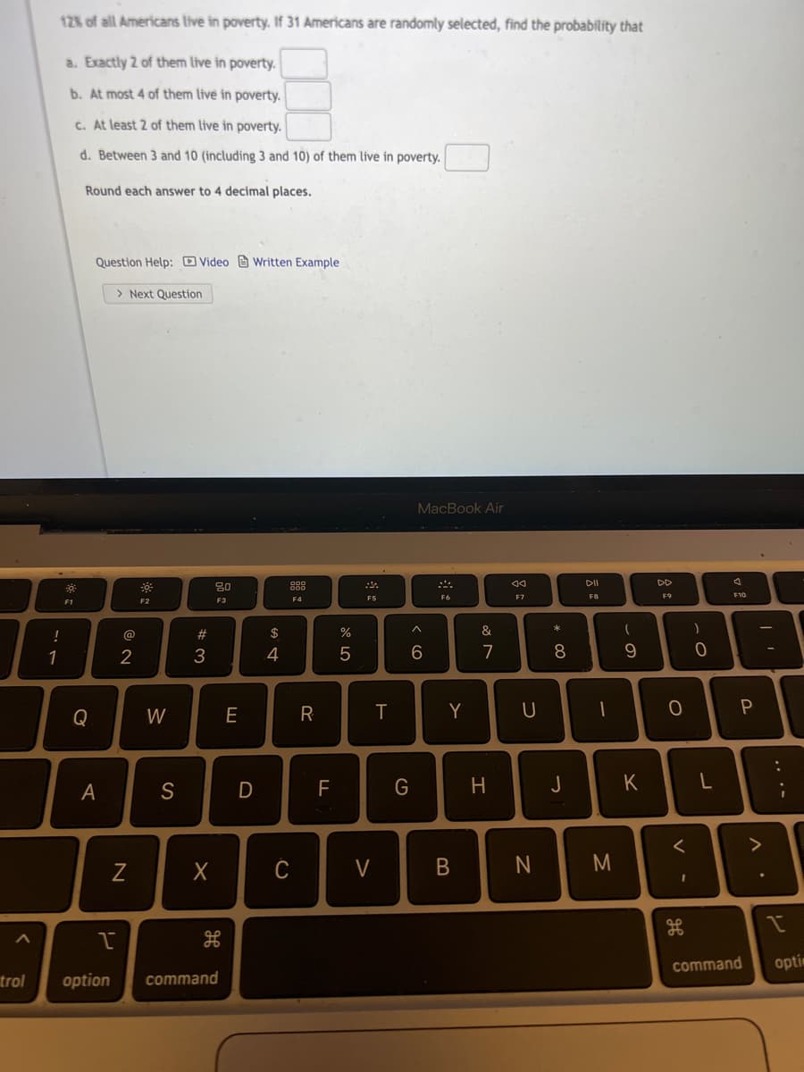 128 of all Americans live in poverty. If 31 Americans are randomly selected, find the probability that
a. Exactly 2 of them live in poverty.
b. At most 4 of them live in poverty.
c. At least 2 of them live in poverty.
d. Between 3 and 10 (including 3 and 10) of them live in poverty.
Round each answer to 4 decimal places.
Question Help: O Video e Written Example
> Next Question
MacBook Air
DII
DD
80
88
F5
F6
F7
F8
F9
F10
F1
F2
F3
F4
!
@
#
$
&
*
1
2
3
4
6.
7
8.
9.
Q
W
E
R
Y
A
D
F
H
J
C
V
command
optin
trol
option
command
.. .-
* 00
