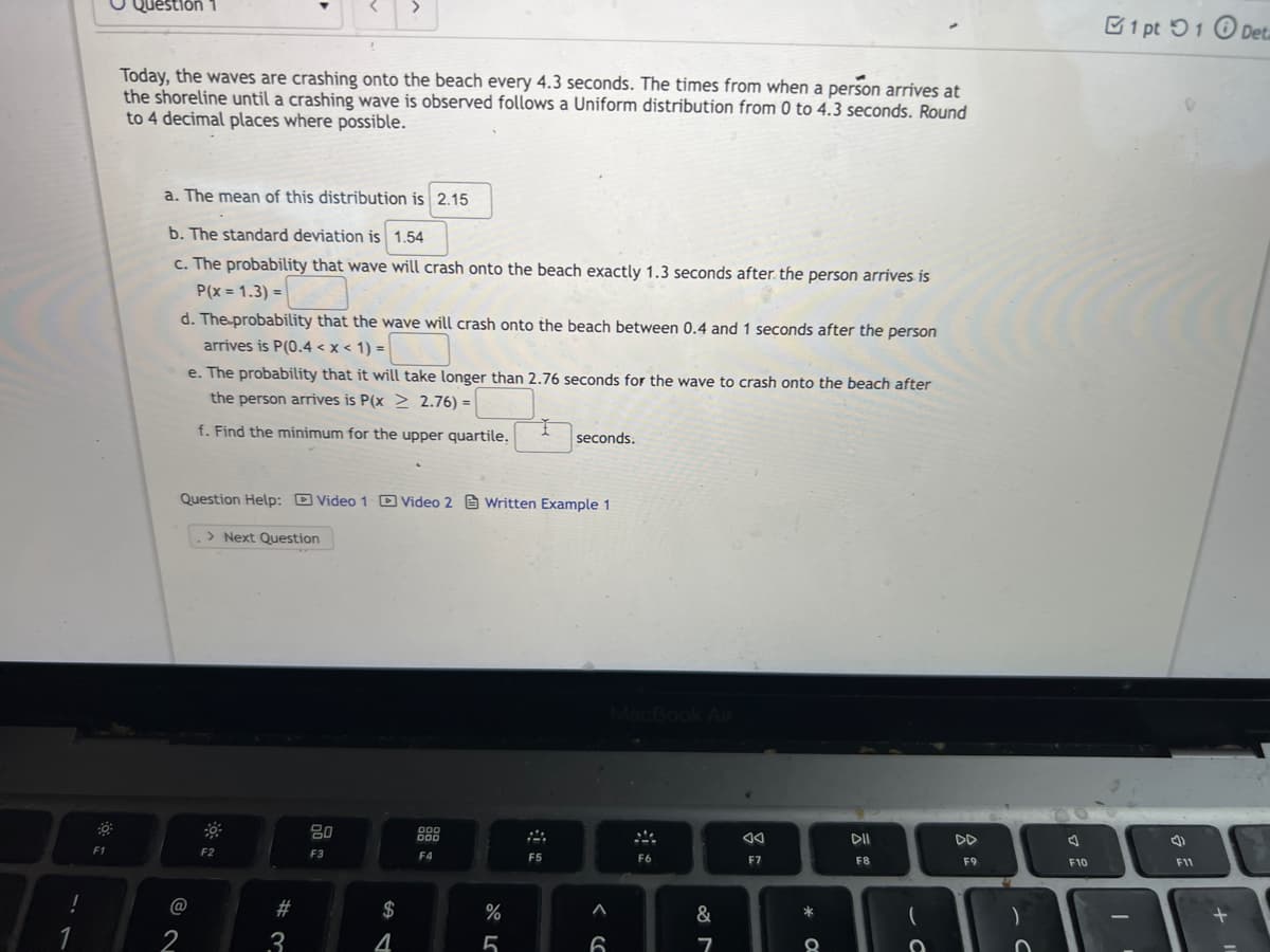 1
F1
Question
>
Today, the waves are crashing onto the beach every 4.3 seconds. The times from when a person arrives at
the shoreline until a crashing wave is observed follows a Uniform distribution from 0 to 4.3 seconds. Round
to 4 decimal places where possible.
a. The mean of this distribution is 2.15
b. The standard deviation is 1.54
c. The probability that wave will crash onto the beach exactly 1.3 seconds after the person arrives is
P(x=1.3)=
d. The probability that the wave will crash onto the beach between 0.4 and 1 seconds after the person
arrives is P(0.4 < x < 1) =
e. The probability that it will take longer than 2.76 seconds for the wave to crash onto the beach after
the person arrives is P(x2 2.76) =
f. Find the minimum for the upper quartile.
seconds.
Question Help: Video 1 Video 2 Written Example 1
> Next Question
000
DOO
DII
DD
F2
F4
F5
F8
@
2
#3
80
F3
$
4
%
5
6
20
F6
&
7
AA
F7
*C
(
C
F9
F10
1 pt 1 Deta
4)
F11
11 +