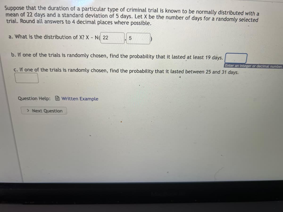 Suppose that the duration of a particular type of criminal trial is known to be normally distributed with a
mean of 22 days and a standard deviation of 5 days. Let X be the number of days for a randomly selected
trial. Round all answers to 4 decimal places where possible.
a. What is the distribution of X? X- N( 22
b. If one of the trials is randomly chosen, find the probability that it lasted at least 19 days.
Enter an integer or decimal number,
c. If one of the trials is randomly chosen, find the probability that it lasted between 25 and 31 days.
Question Help: Written Example
> Next Question
