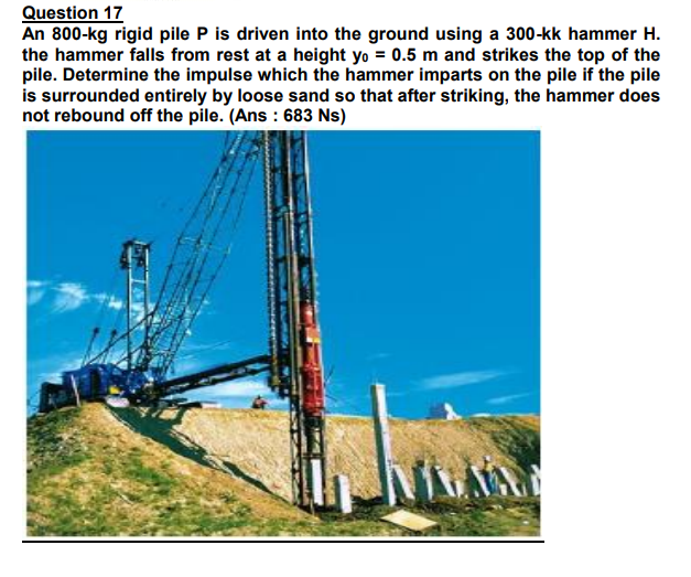 Question 17
An 800-kg rigid pile P is driven into the ground using a 300-kk hammer H.
the hammer falls from rest at a height yo = 0.5 m and strikes the top of the
pile. Determine the impulse which the hammer imparts on the pile if the pile
is surrounded entirely by loose sand so that after striking, the hammer does
not rebound off the pile. (Ans : 683 Ns)
