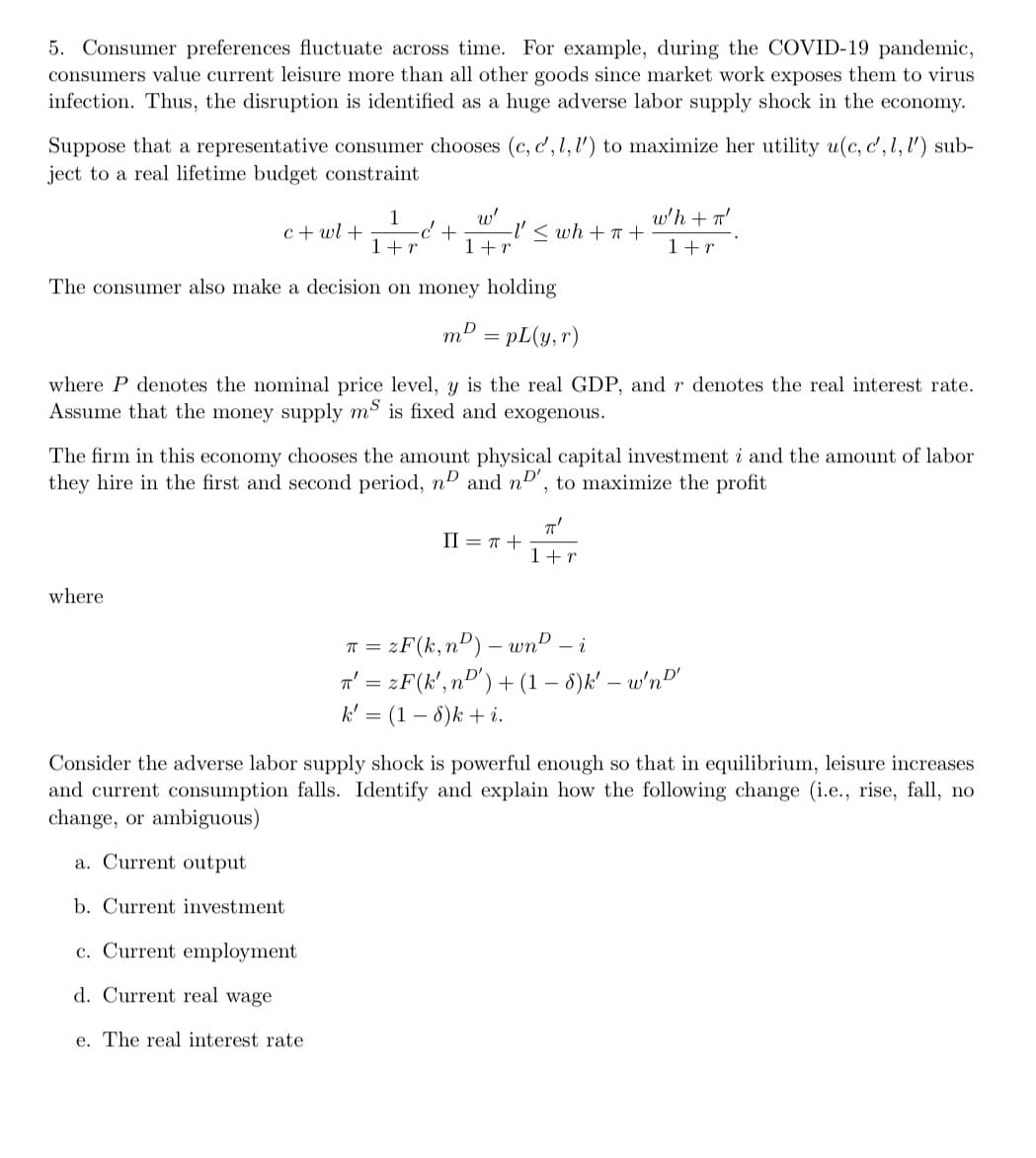 5. Consumer preferences fluctuate across time. For example, during the COVID-19 pandemic,
consumers value current leisure more than all other goods since market work exposes them to virus
infection. Thus, the disruption is identified as a huge adverse labor supply shock in the economy.
Suppose that a representative consumer chooses (c, d, l, l') to maximize her utility u(c, c', l, l') sub-
ject to a real lifetime budget constraint
c+wl +
1
w'
+ -I' ≤ wh+T+
1+r 1+r
w'h + π'
1 + r
The consumer also make a decision on money holding
mD
m² = pL(y,r)
where P denotes the nominal price level, y is the real GDP, and r denotes the real interest rate.
Assume that the money supply ms is fixed and exogenous.
The firm in this economy chooses the amount physical capital investment i and the amount of labor
they hire in the first and second period, nD and nD', to maximize the profit
II = π +
πT'
1+r
where
π =
zF(k,n) - wn-i
T' = 2F (k', n') + (1 - 8)k' -w'n'
k' = (1-8)k + i.
Consider the adverse labor supply shock is powerful enough so that in equilibrium, leisure increases
and current consumption falls. Identify and explain how the following change (i.e., rise, fall, no
change, or ambiguous)
Current output
b. Current investment
c. Current employment
d. Current real wage
e. The real interest rate