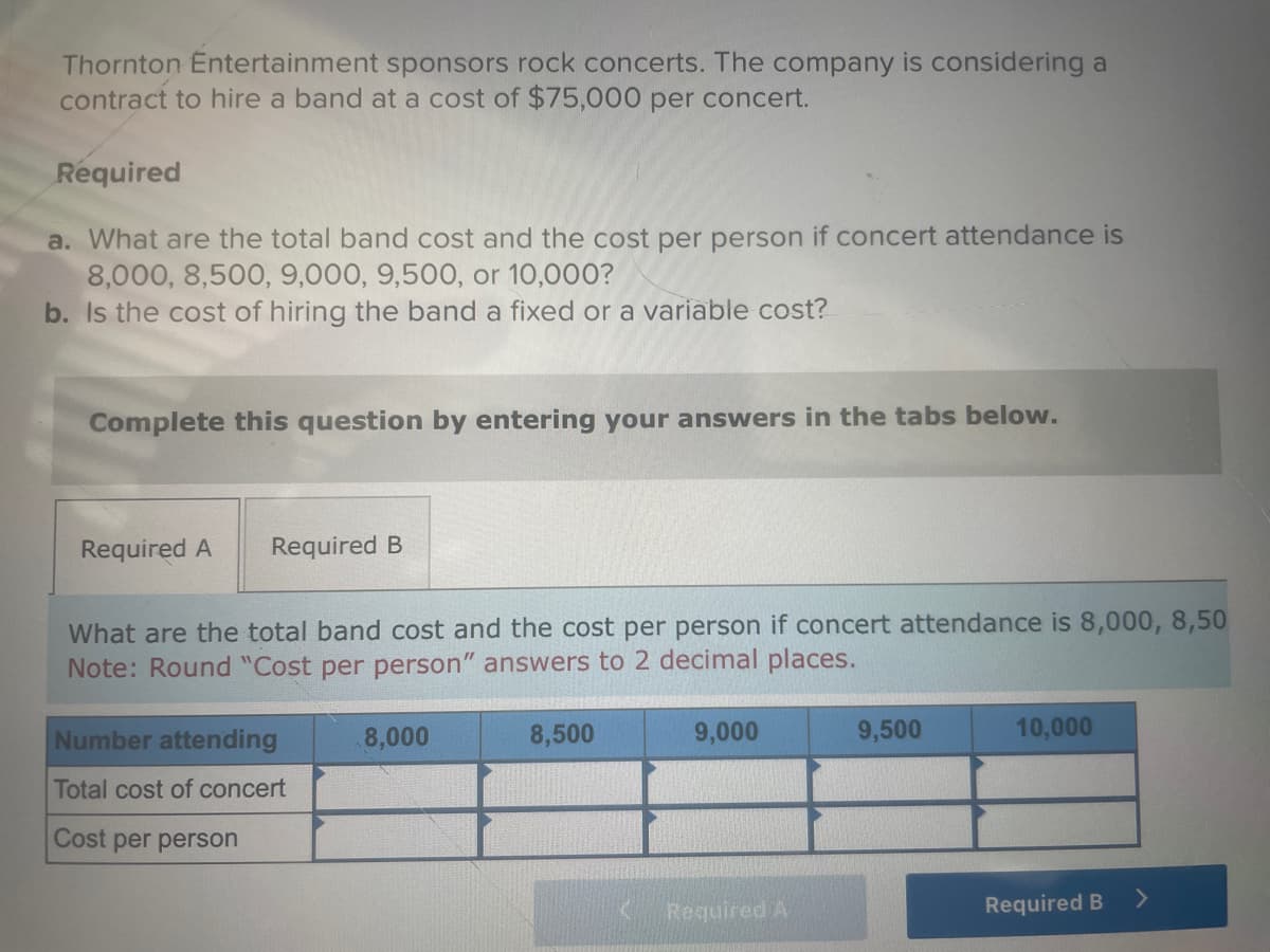 Thornton Entertainment sponsors rock concerts. The company is considering a
contract to hire a band at a cost of $75,000 per concert.
Required
a. What are the total band cost and the cost per person if concert attendance is
8,000, 8,500, 9,000, 9,500, or 10,000?
b. Is the cost of hiring the band a fixed or a variable cost?
Complete this question by entering your answers in the tabs below.
Required A Required B
What are the total band cost and the cost per person if concert attendance is 8,000, 8,50
Note: Round "Cost per person" answers to 2 decimal places.
Number attending
Total cost of concert
Cost per person
8,000
8,500
9,000
Required A
9,500
10,000
Required B
>