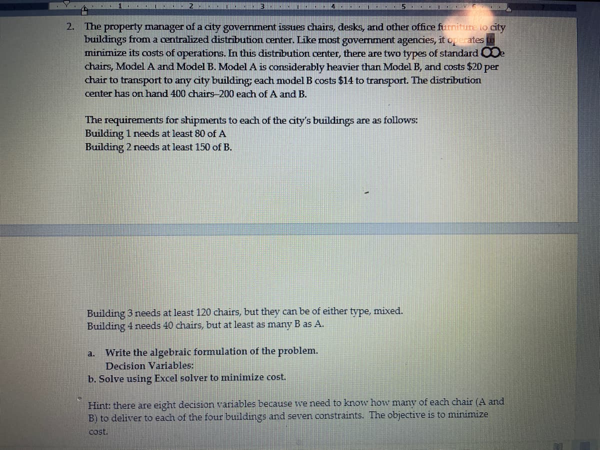 ....
..2...
2. The property manager of a city government issues chairs, desks, and other office furniture to city
buildings from a centralized distribution center. Like most government agencies, it operates
minimize its costs of operations. In this distribution center, there are two types of standard De
chairs, Model A and Model B. Model A is considerably heavier than Model B, and costs $20 per
chair to transport to any city building; each model B costs $14 to transport. The distribution
center has on hand 400 chairs-200 each of A and B.
41. 5. 16.
The requirements for shipments to each of the city's buildings are as follows:
Building 1 needs at least 80 of A
Building 2 needs at least 150 of B.
Building 3 needs at least 120 chairs, but they can be of either type,
Building 4 needs 40 chairs, but at least as many B as A.
a.
Write the algebraic formulation of the problem.
Decision Variables:
b. Solve using Excel solver to minimize cost.
mixed.
Hint: there are eight decision variables because we need to know how many of each chair (A and
B) to deliver to each of the four buildings and seven constraints. The objective is to minimize
cost.