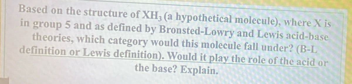 Based on the structure of XH3 (a hypothetical molecule), where X is
in group 5 and as defined by Bronsted-Lowry and Lewis acid-base
theories, which category would this molecule fall under? (B-L
definition or Lewis definition). Would it play the role of the acid or
the base? Explain.