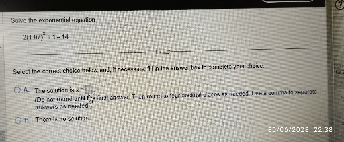 Solve the exponential equation.
2(1.07)*+1=14
Select the correct choice below and, if necessary, fill in the answer box to complete your choice.
OA. The solution is x =
(Do not round until the final answer. Then round to four decimal places as needed. Use a comma to separate
answers as needed.)
B. There is no solution.
30/06/2023 22:38
Gra
S