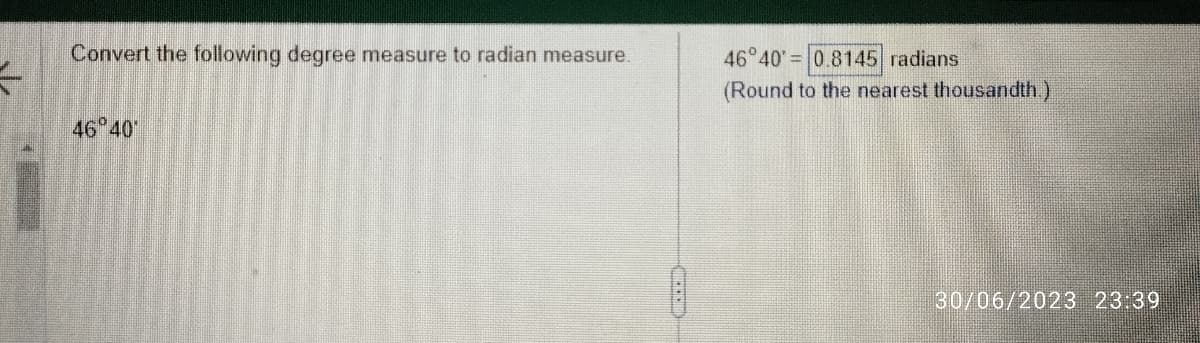 5
Convert the following degree measure to radian measure.
46°40
46°40' 0.8145 radians
(Round to the nearest thousandth.)
30/06/2023 23:39