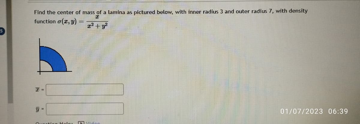 Find the center of mass of a lamina as pictured below, with inner radius 3 and outer radius 7, with density
I
function o(x, y)
x² + y²
T =
y =
Question Help Toda
01/07/2023 06:39