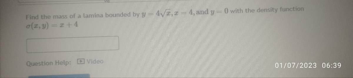 Find the mass of a lamina bounded by y = 4√, 2 - 4, and y =0 with the density function
o(z,y)=x+4
Question Help: Video
01/07/2023 06:39