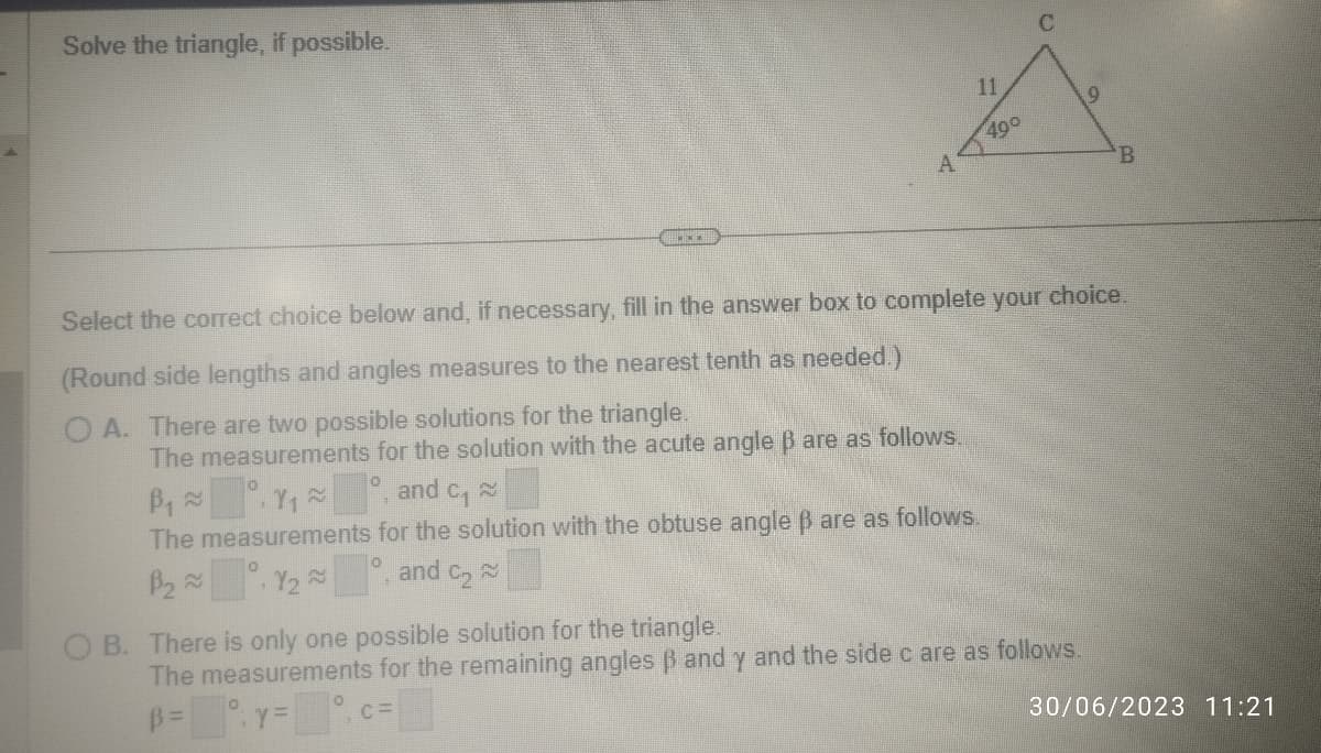 Solve the triangle, if possible.
A
490
C
B
Select the correct choice below and, if necessary, fill in the answer box to complete your choice.
(Round side lengths and angles measures to the nearest tenth as needed.)
O A. There are two possible solutions for the triangle.
The measurements for the solution with the acute angle ß are as follows.
B₁~1₁~
and 2
C₁
The measurements for the solution with the obtuse angle ß are as follows.
B₂Y₂°, and C₂~
OB. There is only one possible solution for the triangle.
The measurements for the remaining angles ß and y and the side c are as follows.
B=y=°, ca
C=
30/06/2023 11:21