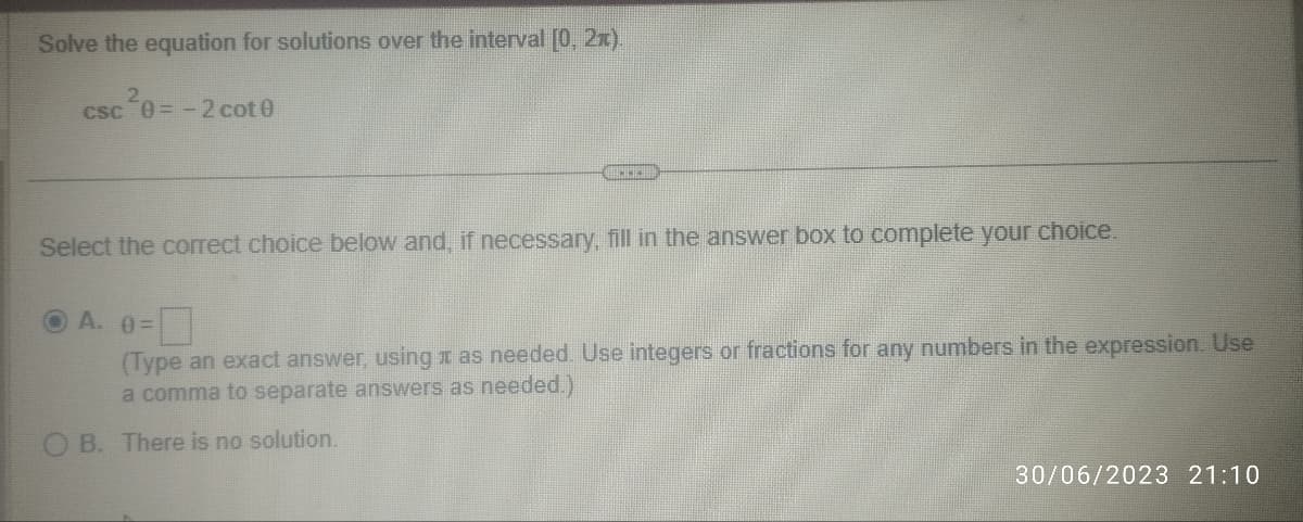 Solve the equation for solutions over the interval [0, 21).
csc ²0=-2 cot0
T
Select the correct choice below and, if necessary, fill in the answer box to complete your choice.
A. 0=
(Type an exact answer, using as needed. Use integers or fractions for any numbers in the expression. Use
a comma to separate answers as needed.)
OB. There is no solution.
30/06/2023 21:10