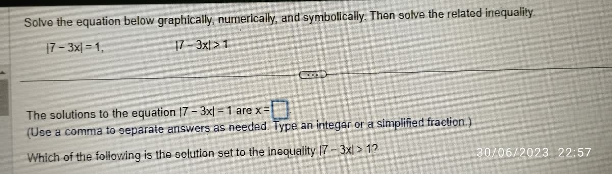 Solve the equation below graphically, numerically, and symbolically. Then solve the related inequality.
17-3x] = 1,
17-3x|>1
The solutions to the equation 17 - 3x| = 1 are x =
(Use a comma to separate answers as needed. Type an integer or a simplified fraction.)
Which of the following is the solution set to the inequality 17 - 3x) >1?
30/06/2023 22:57