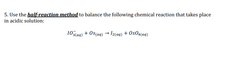 5. Use the half-reaction method to balance the following chemical reaction that takes place
in acidic solution:
103(aq) + Os(aq) → I2(aq) + Os04(aq)