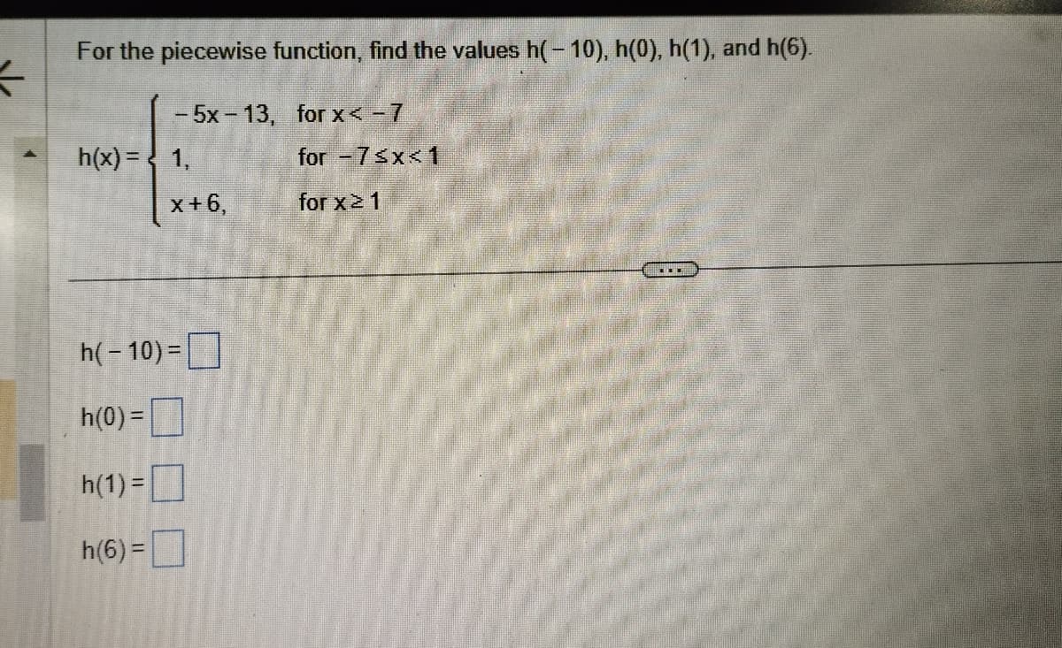 사
For the piecewise function, find the values h(-10), h(0), h(1), and h(6).
- 5x-13, for x < - 7
h(x) = 1,
x+6,
h(-10) =
h(0) =
h(1) =
h(6)=
for -7≤x≤1
for x ≥ 1