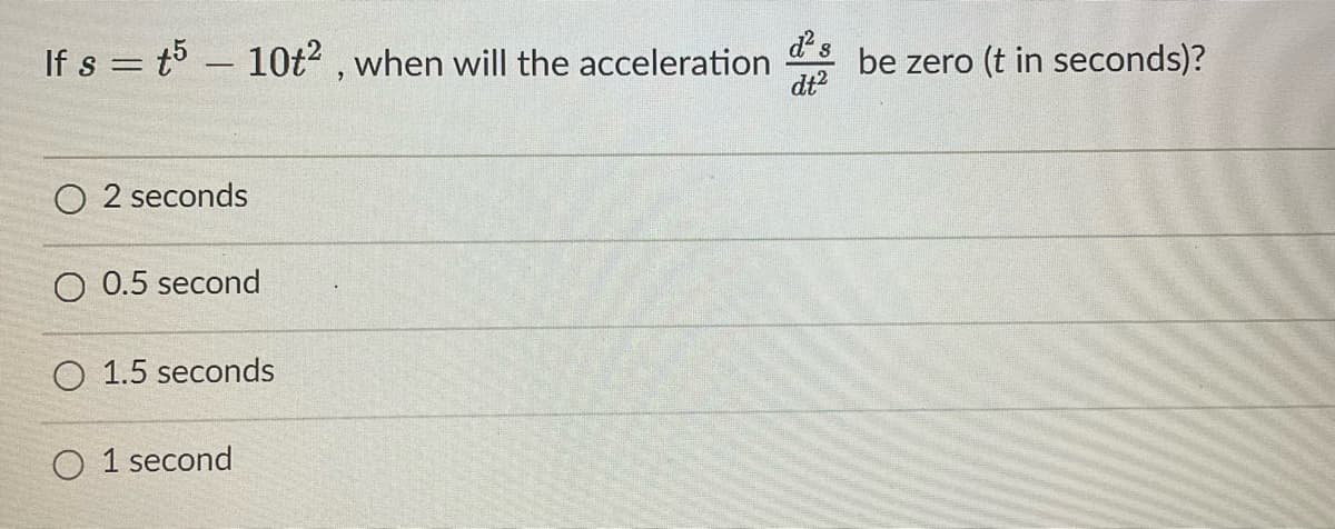 If s t5 10t², when will the acceleration
=
O2 seconds
0.5 second
O 1.5 seconds
O1 second
be zero (t in seconds)?