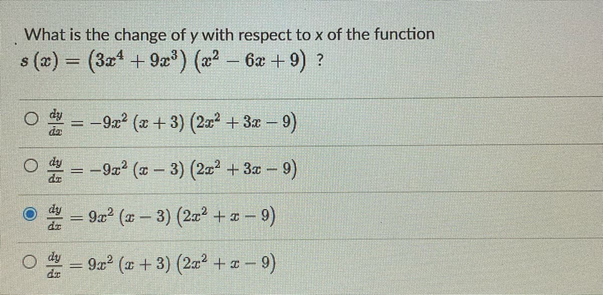 What is the change of y with respect to x of the function
s(x) = (3x¹ + 9x³)(x² - 6x +9) ?
-9x² (x+3) (2x² + 3x − 9)
--
da
-9x² (x − 3) (2x² + 3x −9)
9x² (x − 3) (2x² + x −9)
S
9x² (x + 3) (2x² + x − 9)
Jak
O
=