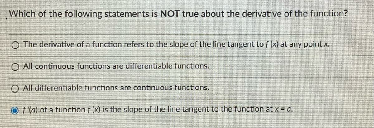 Which of the following statements is NOT true about the derivative of the function?
The derivative of a function refers to the slope of the line tangent to f (x) at any point x.
All continuous functions are differentiable functions.
O All differentiable functions are continuous functions.
f'(a) of a function f (x) is the slope of the line tangent to the function at x = a.