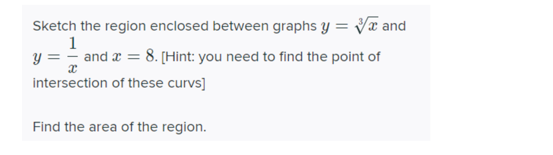 Sketch the region enclosed between graphs y =
Vx and
1
y = – and x =
8. [Hint: you need to find the point of
intersection of these curvs]
Find the area of the region.
