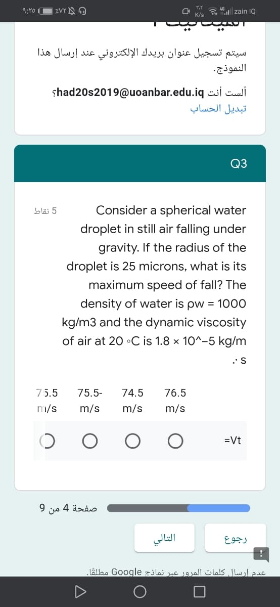 9:Y0 IO XVY N O
zain IQ
K/s
سيتم تسجيل عنوان بريدك الإلكتروني عند إرسال هذا
النموذج.
shad20s2019@uoanbar.edu.iq csi Cuui
تبديل الحساب
Q3
5 نقاط
Consider a spherical water
droplet in still air falling under
gravity. If the radius of the
droplet is 25 microns, what is its
maximum speed of fall? The
density of water is pw = 1000
kg/m3 and the dynamic viscosity
of air at 20 •C is 1.8 x 10^-5 kg/m
.• S
75.5
75.5-
74.5
76.5
m/s
m/s
m/s
m/s
=Vt
صفحة 4 من 9
التالي
رجوع
عدم ارسال كلمات المرور عبر نماذج Google مطلقًا.
