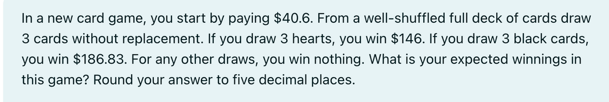 In a new card game, you start by paying $40.6. From a well-shuffled full deck of cards draw
3 cards without replacement. If you draw 3 hearts, you win $146. If you draw 3 black cards,
you win $186.83. For any other draws, you win nothing. What is your expected winnings in
this game? Round your answer to five decimal places.