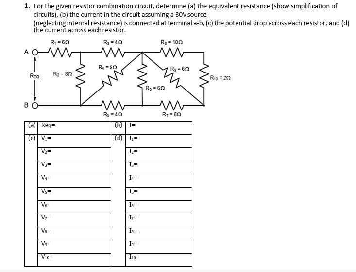 1. For the given resistor combination circuit, determine (a) the equivalent resistance (show simplification of
circuits), (b) the current in the circuit assuming a 30Vsource
(neglecting internal resistance) is connected at terminal a-b, (c) the potential drop across each resistor, and (d)
the current across each resistor.
R; = 60
R3 = 40
R3 = 102
A O M
R4 = 8n
R3 = 60
Rea
R2 = 80
R13 = 20
Re = 60
Rs =40
R7 = 80
(a) Req=
(b) I=
(c) Vi=
(d) I,=
V2=
Iz=
V3=
I3=
V4=
I4=
Vs=
Is=
V6=
I6=
Iz=
Va=
Is=
Vg=
Is=
V10=
I10=
