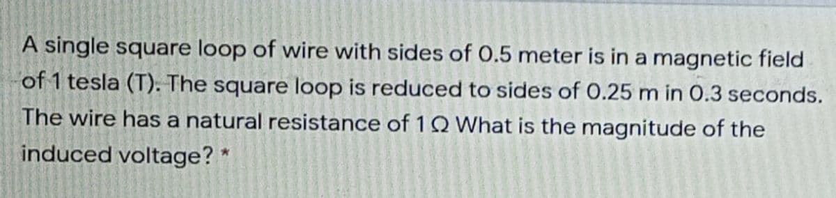 A single square loop of wire with sides of 0.5 meter is in a magnetic field
of 1 tesla (T). The square loop is reduced to sides of 0.25 m in 0.3 seconds.
The wire has a natural resistance of 1Q What is the magnitude of the
induced voltage? *
