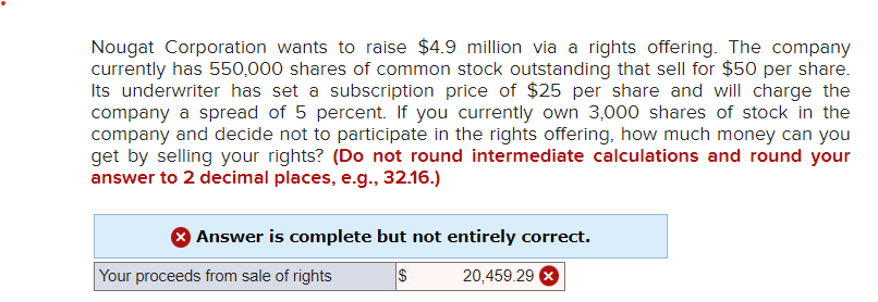 Nougat Corporation wants to raise $4.9 million via a rights offering. The company
currently has 550,000 shares of common stock outstanding that sell for $50 per share.
Its underwriter has set a subscription price of $25 per share and will charge the
company a spread of 5 percent. If you currently own 3,000 shares of stock in the
company and decide not to participate in the rights offering, how much money can you
get by selling your rights? (Do not round intermediate calculations and round your
answer to 2 decimal places, e.g., 32.16.)
> Answer is complete but not entirely correct.
$
20,459.29
Your proceeds from sale of rights