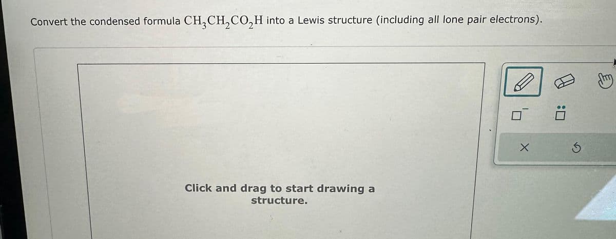 Convert the condensed formula CH3CH₂CO₂H into a Lewis structure (including all lone pair electrons).
Click and drag to start drawing a
structure.
X
0
Ś
m