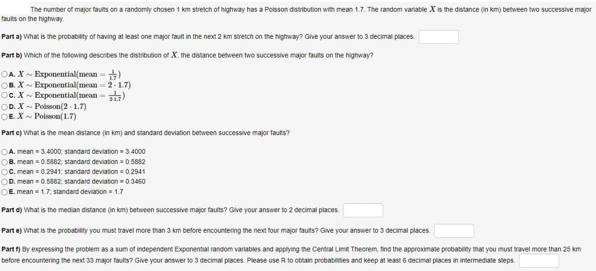 The number of major faults on a randomly chosen 1 km stretch of highway has a Poisson distribution with mean 1.7. The random variable X is the distance (in km) between two successive major
faults on the highway.
Part a) What is the probability of having at least one major fault in the next 2 km stretch on the highway? Give your answer to 3 decimal places.
Part b) Which of the following describes the distribution of X, the distance between two successive major faults on the highway?
OA. X - Exponential(mean
OB. X - Exponential(mean = 2 - 1.7)
Oc. X - Exponential(mean = 217)
OD. X - Poisson(2 - 1.7)
OE. X- Poisson(1.7)
(푸
Part c) What is the mean distance (in km) and standard deviation between successive major faults?
OA. mean = 3.4000; standard deviation = 3.4000
OB. mean = 0.5882; standard deviation = 0.5882
OC. mean = 0.2941; standard deviation = 0.2941
OD. mean = 0.5882; standard deviation = 0.3460
O E. mean = 1.7; standard deviation = 1.7
Part d) What is the median distance (in km) between successive major faults? Give your answer to 2 decimal places.
Part e) What is the probability you must travel more than 3 km before encountering the next four major faults? Give your answer to 3 decimal places.
Part f) By expressing the problem as a sum of independent Exponential random variables and applying the Central Limit Theorem, find the approximate probability that you must travel more than 25 km
before encountering the next 33 major faults? Give your answer to 3 decimal places. Please use R to obtain probabilities and keep at least 6 decimal places in intermediate steps.
