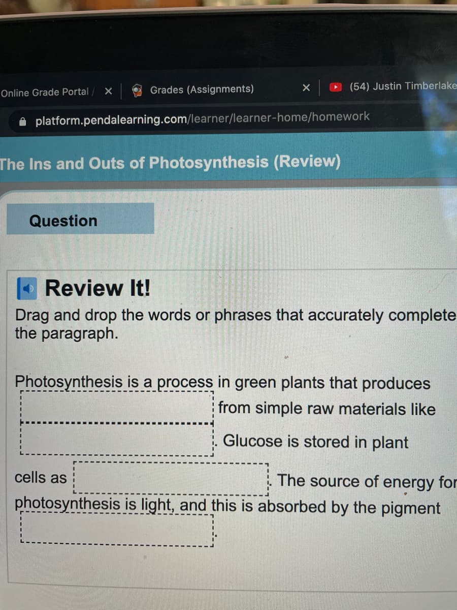 Grades (Assignments)
O (54) Justin Timberlake
Online Grade Portal
platform.pendalearning.com/learner/learner-home/homework
The Ins and Outs of Photosynthesis (Review)
Question
O Review It!
Drag and drop the words or phrases that accurately complete
the paragraph.
Photosynthesis is a process in green plants that produces
from simple raw materials like
Glucose is stored in plant
cells as
The source of energy for
photosynthesis is light, and this is absorbed by the pigment
