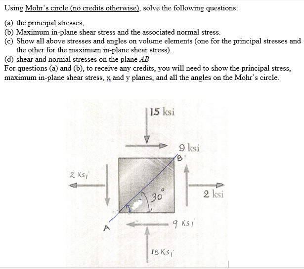 Using Mohr's circle (no credits otherwise), solve the following questions:
(a) the principal stresses,
(b) Maximum in-plane shear stress and the associated normal stress.
(c) Show all above stresses and angles on volume elements (one for the principal stresses and
the other for the maximum in-plane shear stress).
(d) shear and normal stresses on the plane AB
For questions (a) and (b), to receive any credits, you will need to show the principal stress,
maximum in-plane shear stress, x and y planes, and all the angles on the Mohr's circle.
15 ksi
9 ksi
(B
2 Ksi
2 ksi
30
9 KS i
15 Ksi
