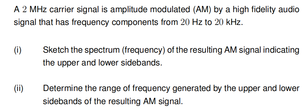 A 2 MHz carrier signal is amplitude modulated (AM) by a high fidelity audio
signal that has frequency components from 20 Hz to 20 kHz.
(i)
(ii)
Sketch the spectrum (frequency) of the resulting AM signal indicating
the upper and lower sidebands.
Determine the range of frequency generated by the upper and lower
sidebands of the resulting AM signal.