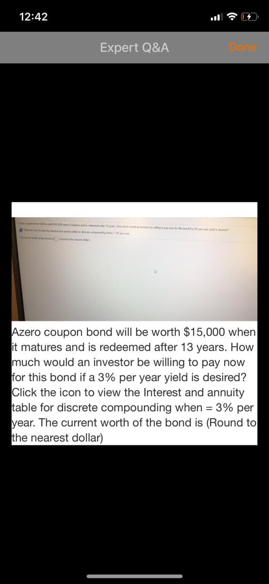 12:42
Expert Q&A
Done
e bond wi e wth S en and dd 1 y Howuh wod an be wilngt pay r ths bonda5 pr yr y d
con te e the intrt and annly to d compunding when p yea
The urnt worh ofhend oundt the )
Azero coupon bond will be worth $15,000 when
it matures and is redeemed after 13 years. How
much would an investor be willing to pay now
for this bond if a 3% per year yield is desired?
Click the icon to view the Interest and annuity
table for discrete compounding when = 3% per
year. The current worth of the bond is (Round to
the nearest dollar)
