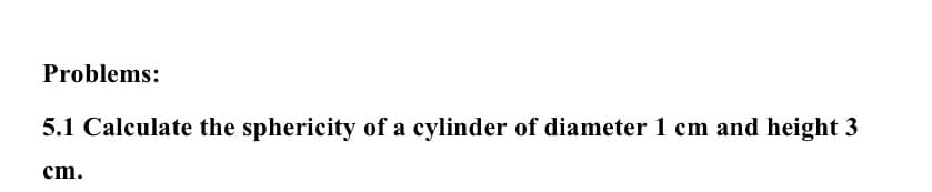 Problems:
5.1 Calculate the sphericity of a cylinder of diameter 1 cm and height 3
cm.
