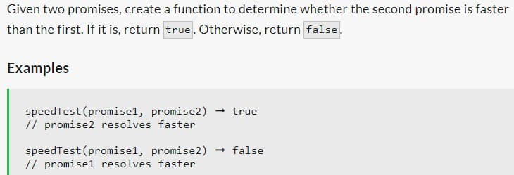 Given two promises, create a function to determine whether the second promise is faster
than the first. If it is, return true. Otherwise, return false.
Examples
speedTest (promisel, promise2) → true
// promise2 resolves faster
speedTest (promisel, promise2) → false
// promise1 resolves faster