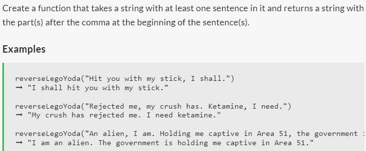 Create a function that takes a string with at least one sentence in it and returns a string with
the part(s) after the comma at the beginning of the sentence(s).
Examples
reverse LegoYoda ("Hit you with my stick, I shall.")
➡ "I shall hit you with my stick."
reverse LegoYoda ("Rejected me, my crush has. Ketamine, I need.")
"My crush has rejected me. I need ketamine."
-
reverseLegoYoda ("An alien, I am. Holding me captive in Area 51, the government :
→ "I am an alien. The government is holding me captive in Area 51."