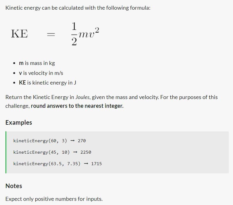 Kinetic energy can be calculated with the following formula:
KE
1
2
• m is mass in kg
• v is velocity in m/s
• KE is kinetic energy in J
mv²
شور در روز
Return the Kinetic Energy in Joules, given the mass and velocity. For the purposes of this
challenge, round answers to the nearest integer.
Examples
kinetic Energy (60, 3) → 270
kinetic Energy (45, 10) - 2250
kinetic Energy (63.5, 7.35) → 1715
Notes
Expect only positive numbers for inputs.