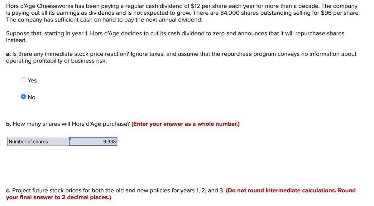 Hors d'Age Cheeseworks has been paying a regular cash dividend of $12 per share each year for more than a decade. The company
is paying out all its earnings as dividends and is not expected to grow. There are 84,000 shares outstanding selling for $96 per share.
The company has sufficient cash on hand to pay the next annual dividend.
Suppose that, starting in year 1, Hors d'Age decides to cut its cash dividend to zero and announces that it will repurchase shares
instead.
a. Is there any immediate stock price reaction? Ignore taxes, and assume that the repurchase program conveys no information about
operating profitability or business risk.
Yes
No
b. How many shares will Hors d'Age purchase? (Enter your answer as a whole number.)
Number of shares
9,333
c. Project future stock prices for both the old and new policies for years 1, 2, and 3. (Do not round intermediate calculations. Round
your final answer to 2 decimal places.)
