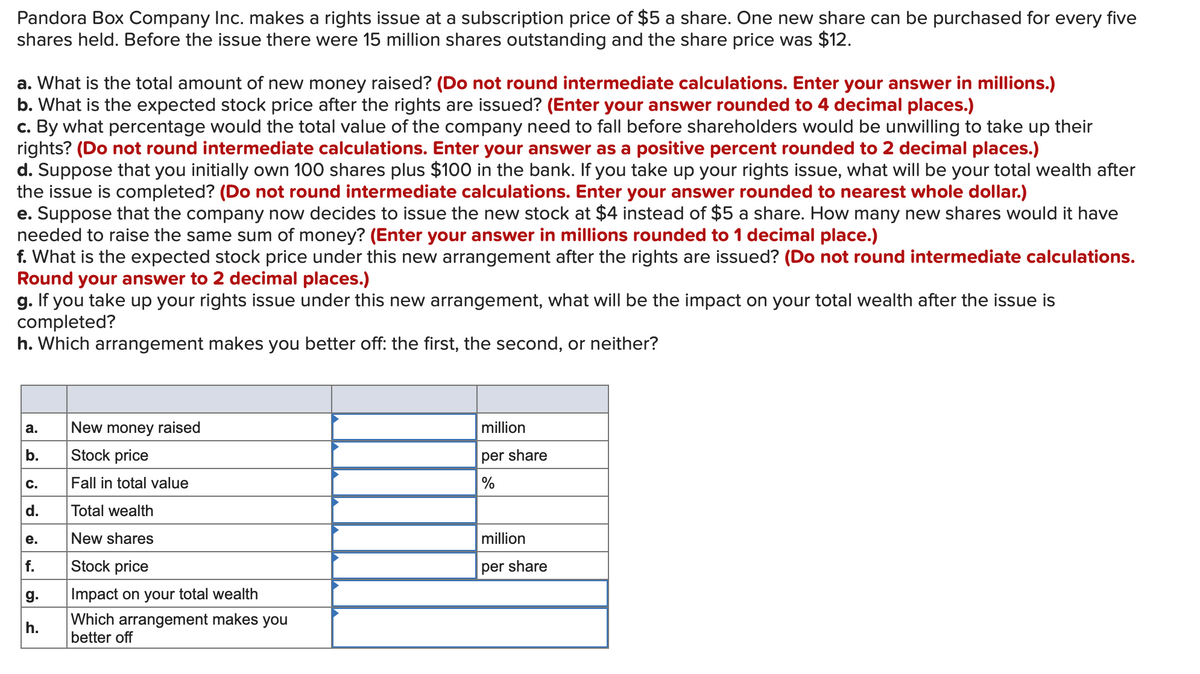 Pandora Box Company Inc. makes a rights issue at a subscription price of $5 a share. One new share can be purchased for every five
shares held. Before the issue there were 15 million shares outstanding and the share price was $12.
a. What is the total amount of new money raised? (Do not round intermediate calculations. Enter your answer in millions.)
b. What is the expected stock price after the rights are issued? (Enter your answer rounded to 4 decimal places.)
c. By what percentage would the total value of the company need to fall before shareholders would be unwilling to take up their
rights? (Do not round intermediate calculations. Enter your answer as a positive percent rounded to 2 decimal places.)
d. Suppose that you initially own 100 shares plus $100 in the bank. If you take up your rights issue, what will be your total wealth after
the issue is completed? (Do not round intermediate calculations. Enter your answer rounded to nearest whole dollar.)
e. Suppose that the company now decides to issue the new stock at $4 instead of $5 a share. How many new shares would it have
needed to raise the same sum of money? (Enter your answer in millions rounded to 1 decimal place.)
f. What is the expected stock price under this new arrangement after the rights are issued? (Do not round intermediate calculations.
Round your answer to 2 decimal places.)
g. If you take up your rights issue under this new arrangement, what will be the impact on your total wealth after the issue is
completed?
h. Which arrangement makes you better off: the first, the second, or neither?
a.
New money raised
million
b.
Stock price
per share
C.
Fall in total value
%
d.
Total wealth
е.
New shares
million
f.
Stock price
per share
g.
Impact on your total wealth
Which arrangement makes you
better off
h.
