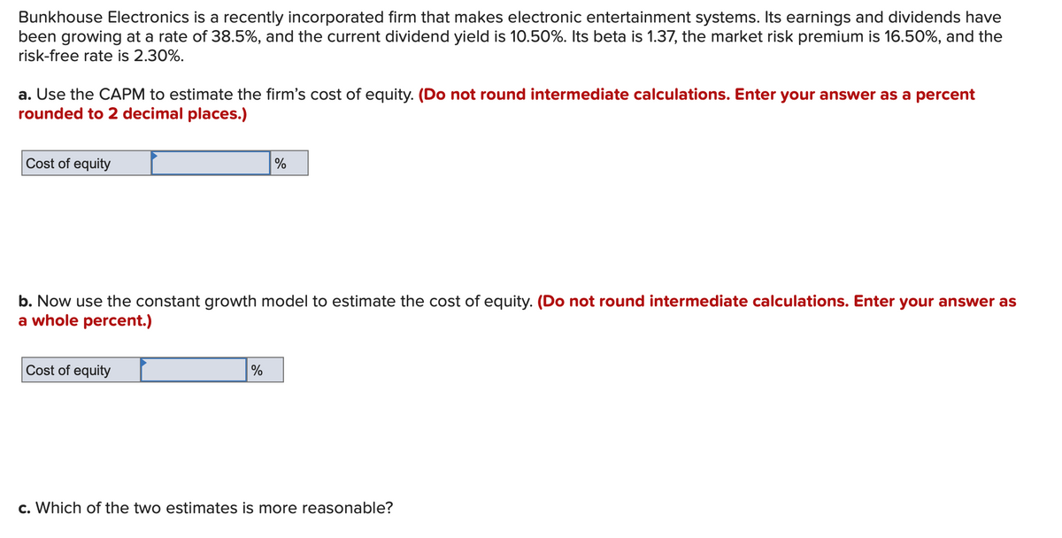 Bunkhouse Electronics is a recently incorporated firm that makes electronic entertainment systems. Its earnings and dividends have
been growing at a rate of 38.5%, and the current dividend yield is 10.50%. Its beta is 1.37, the market risk premium is 16.50%, and the
risk-free rate is 2.30%.
a. Use the CAPM to estimate the firm's cost of equity. (Do not round intermediate calculations. Enter your answer as a percent
rounded to 2 decimal places.)
Cost of equity
%
b. Now use the constant growth model to estimate the cost of equity. (Do not round intermediate calculations. Enter your answer as
a whole percent.)
Cost of equity
%
c. Which of the two estimates is more reasonable?
