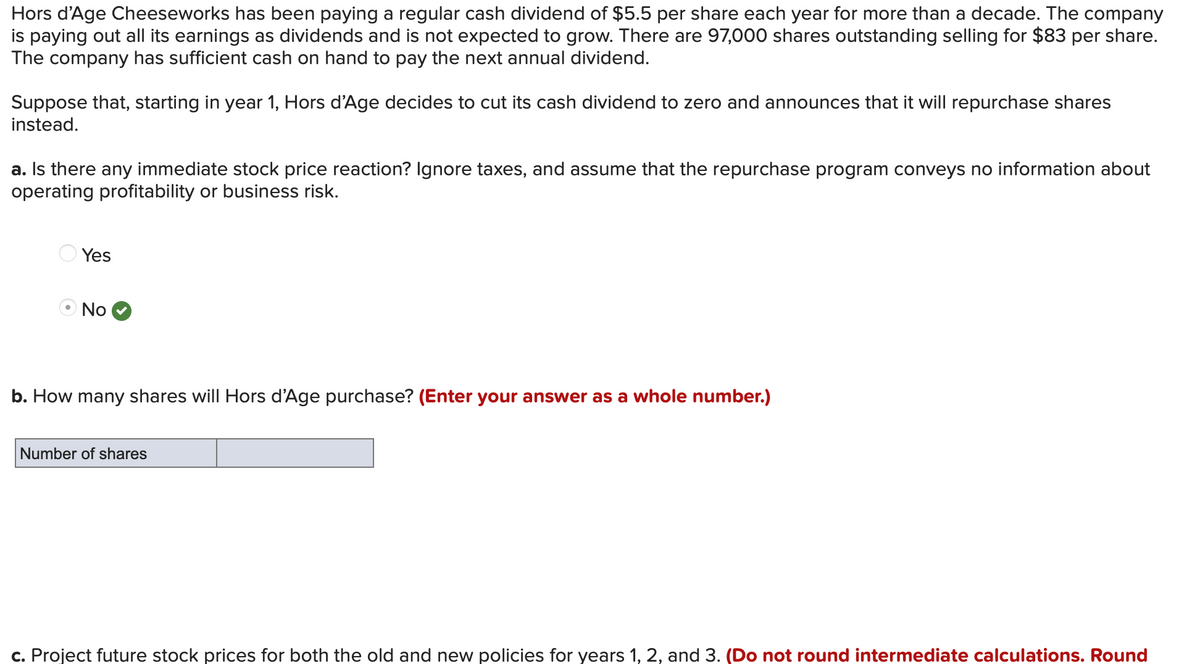Hors d'Age Cheeseworks has been paying a regular cash dividend of $5.5 per share each year for more than a decade. The company
is paying out all its earnings as dividends and is not expected to grow. There are 97,000 shares outstanding selling for $83 per share.
The company has sufficient cash on hand to pay the next annual dividend.
Suppose that, starting in year 1, Hors d'Age decides to cut its cash dividend to zero and announces that it will repurchase shares
instead.
a. Is there any immediate stock price reaction? Ignore taxes, and assume that the repurchase program conveys no information about
operating profitability or business risk.
Yes
No
b. How many shares will Hors d'Age purchase? (Enter your answer as a whole number.)
Number of shares
c. Project future stock prices for both the old and new policies for years 1, 2, and 3. (Do not round intermediate calculations. Round
