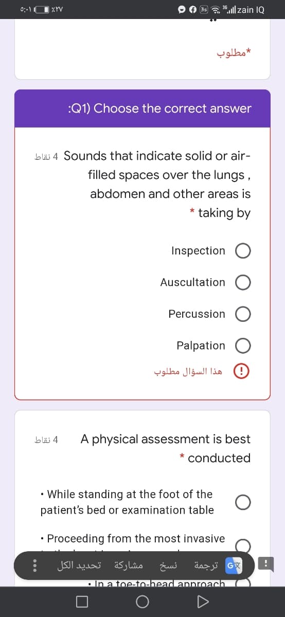 O 3s a 36.ll zain IQ
مطلوب
:Q1) Choose the correct answer
bläs 4 Sounds that indicate solid or air-
filled
spaces over the lungs,
abdomen and other areas is
taking by
Inspection
Auscultation
Percussion
Palpation
)! هذا السؤال مطلوب
4 نقاط
A physical assessment is best
* conducted
• While standing at the foot of the
patient's bed or examination table
• Proceeding from the most invasive
تحديد الکل
مشاركة
نسخ
ترجمة
.In a toe-to-head annroach.
