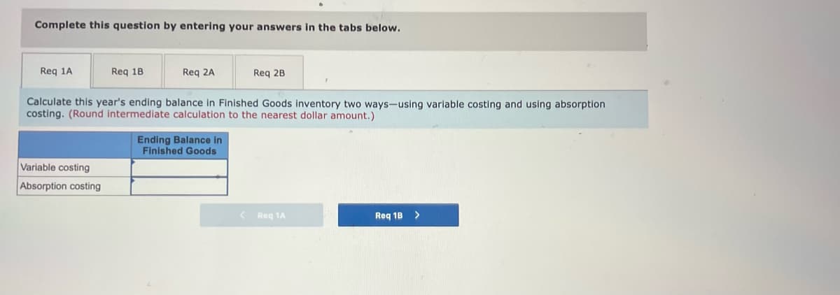 Complete this question by entering your answers in the tabs below.
Req 1A
Req 18
Req 2A
Req 2B
Calculate this year's ending balance in Finished Goods inventory two ways-using variable costing and using absorption
costing. (Round intermediate calculation to the nearest dollar amount.)
Ending Balance in
Finished Goods
Variable costing
Absorption costing
Reg 1A
Req 1B
>
