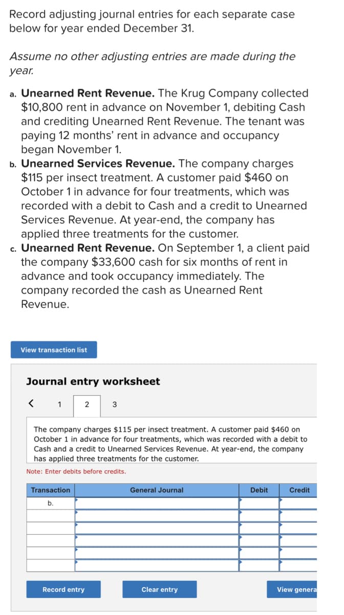 Record adjusting journal entries for each separate case
below for year ended December 31.
Assume no other adjusting entries are made during the
уear.
a. Unearned Rent Revenue. The Krug Company collected
$10,800 rent in advance on November 1, debiting Cash
and crediting Unearned Rent Revenue. The tenant was
paying 12 months' rent in advance and occupancy
began November 1.
b. Unearned Services Revenue. The company charges
$115 per insect treatment. A customer paid $460 on
October 1 in advance for four treatments, which was
recorded with a debit to Cash and a credit to Unearned
Services Revenue. At year-end, the company has
applied three treatments for the customer.
c. Unearned Rent Revenue. On September 1, a client paid
the company $33,600 cash for six months of rent in
advance and took occupancy immediately. The
company recorded the cash as Unearned Rent
Revenue.
View transaction list
Journal entry worksheet
1
2
The company charges $115 per insect treatment. A customer paid $460 on
October 1 in advance for four treatments, which was recorded with a debit to
Cash and a credit to Unearned Services Revenue. At year-end, the company
has applied three treatments for the customer.
Note: Enter debits before credits.
Transaction
General Journal
Debit
Credit
b.
Record entry
Clear entry
View genera
