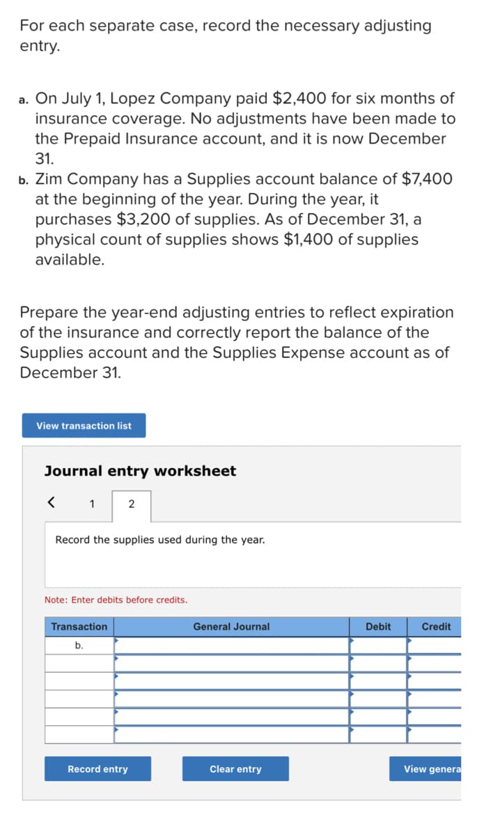 For each separate case, record the necessary adjusting
entry.
a. On July 1, Lopez Company paid $2,400 for six months of
insurance coverage. No adjustments have been made to
the Prepaid Insurance account, and it is now December
31.
b. Zim Company has a Supplies account balance of $7,400
at the beginning of the year. During the year, it
purchases $3,200 of supplies. As of December 31, a
physical count of supplies shows $1,400 of supplies
available.
Prepare the year-end adjusting entries to reflect expiration
of the insurance and correctly report the balance of the
Supplies account and the Supplies Expense account as of
December 31.
View transaction list
Journal entry worksheet
< 1
2
Record the supplies used during the year.
Note: Enter debits before credits.
Transaction
General Journal
Debit
Credit
b.
Record entry
Clear entry
View genera
